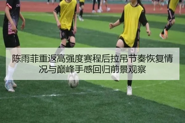陈雨菲重返高强度赛程后拉吊节奏恢复情况与巅峰手感回归前景观察